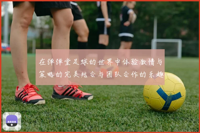 在弹弹堂足球的世界中体验激情与策略的完美结合与团队合作的乐趣