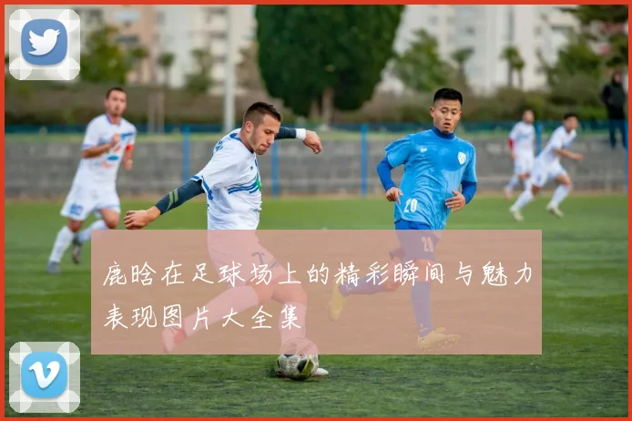 鹿晗在足球场上的精彩瞬间与魅力表现图片大全集
