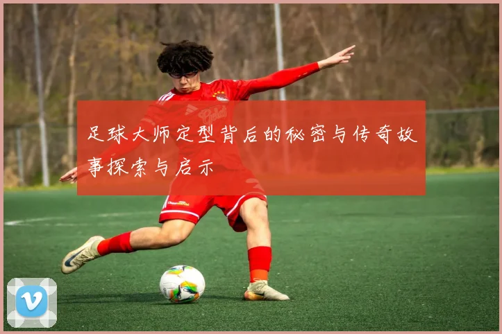 足球大师定型背后的秘密与传奇故事探索与启示