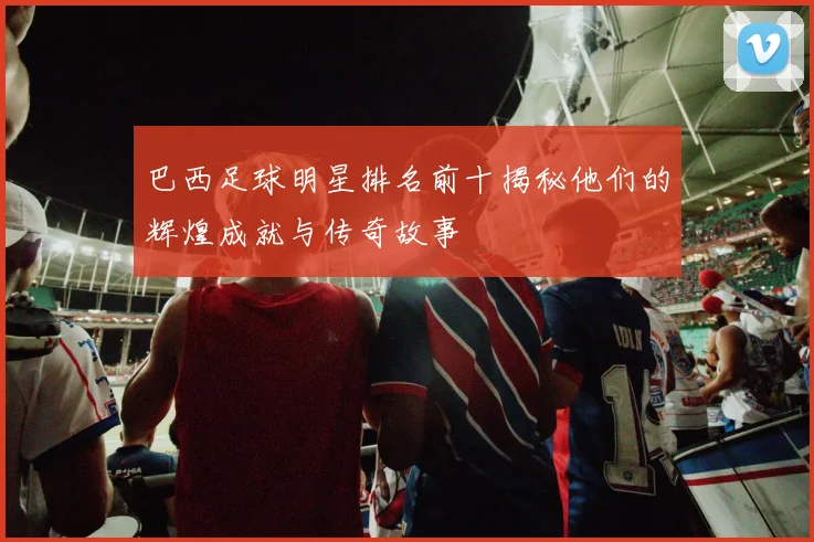 巴西足球明星排名前十揭秘他们的辉煌成就与传奇故事