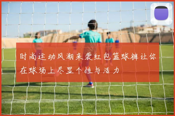 时尚运动风潮来袭红包篮球裤让你在球场上尽显个性与活力
