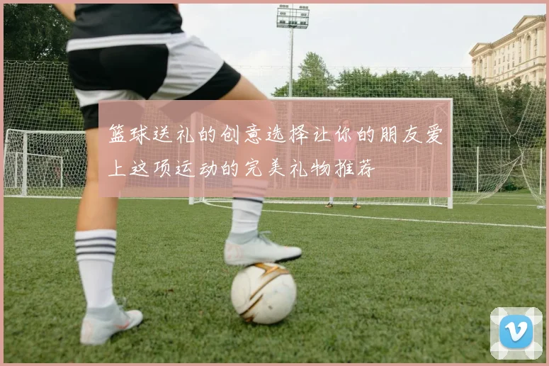 篮球送礼的创意选择让你的朋友爱上这项运动的完美礼物推荐
