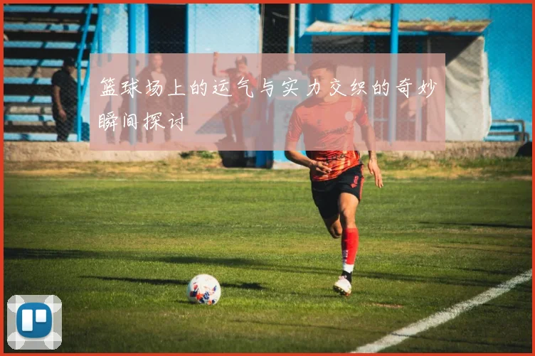 篮球场上的运气与实力交织的奇妙瞬间探讨