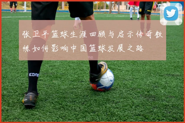 张卫平篮球生涯回顾与启示传奇教练如何影响中国篮球发展之路